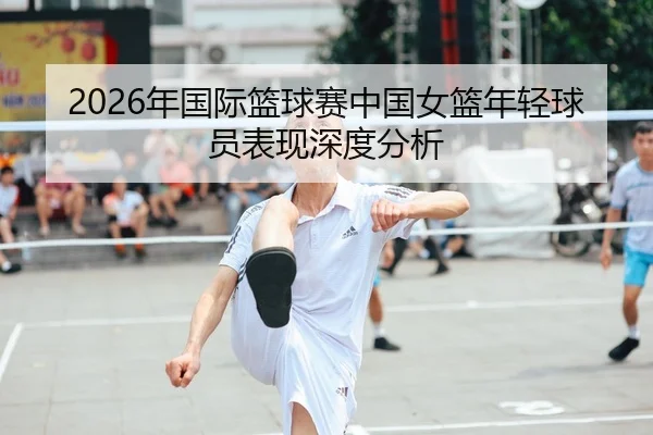 2026年国际篮球赛中国女篮年轻球员表现深度分析 - 6686app