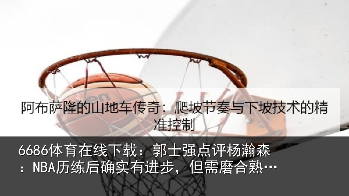 6686体育在线下载：郭士强点评杨瀚森：NBA历练后确实有进步，但需磨合熟悉体系