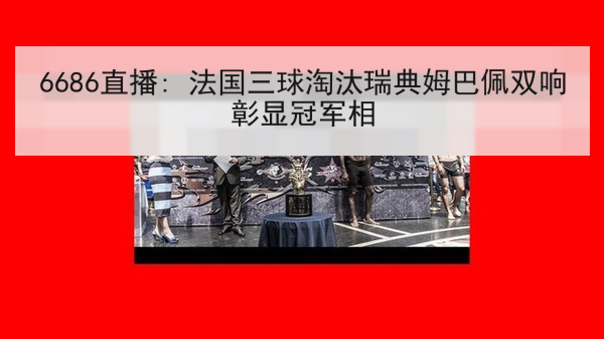 6686直播: 法国三球淘汰瑞典姆巴佩双响彰显冠军相
