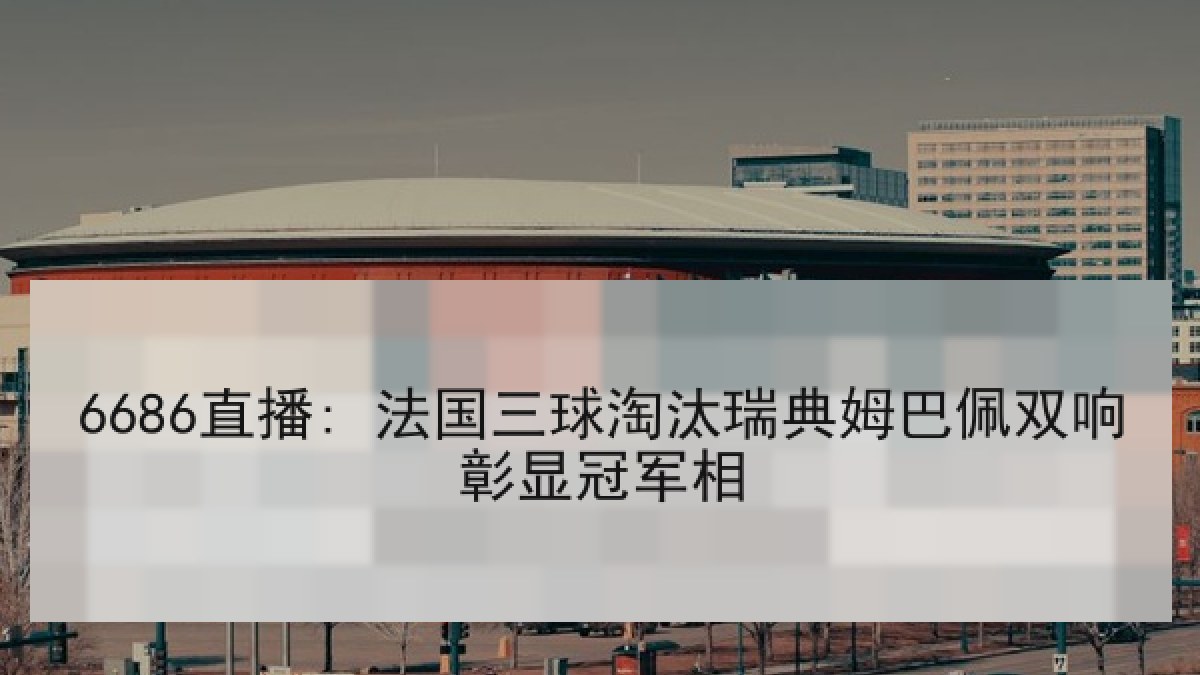 6686直播: 法国三球淘汰瑞典姆巴佩双响彰显冠军相
