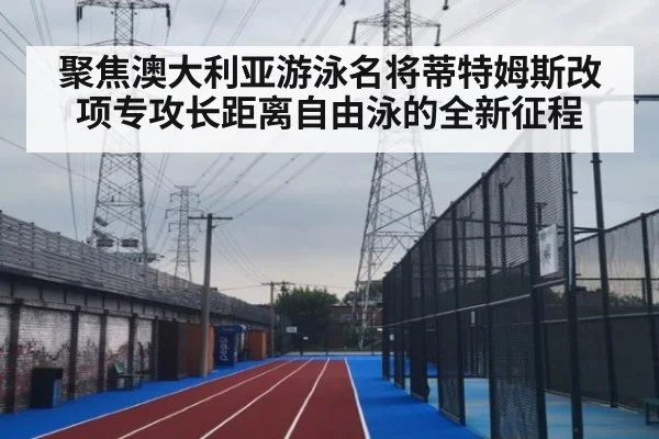 聚焦澳大利亚游泳名将蒂特姆斯改项专攻长距离自由泳的全新征程